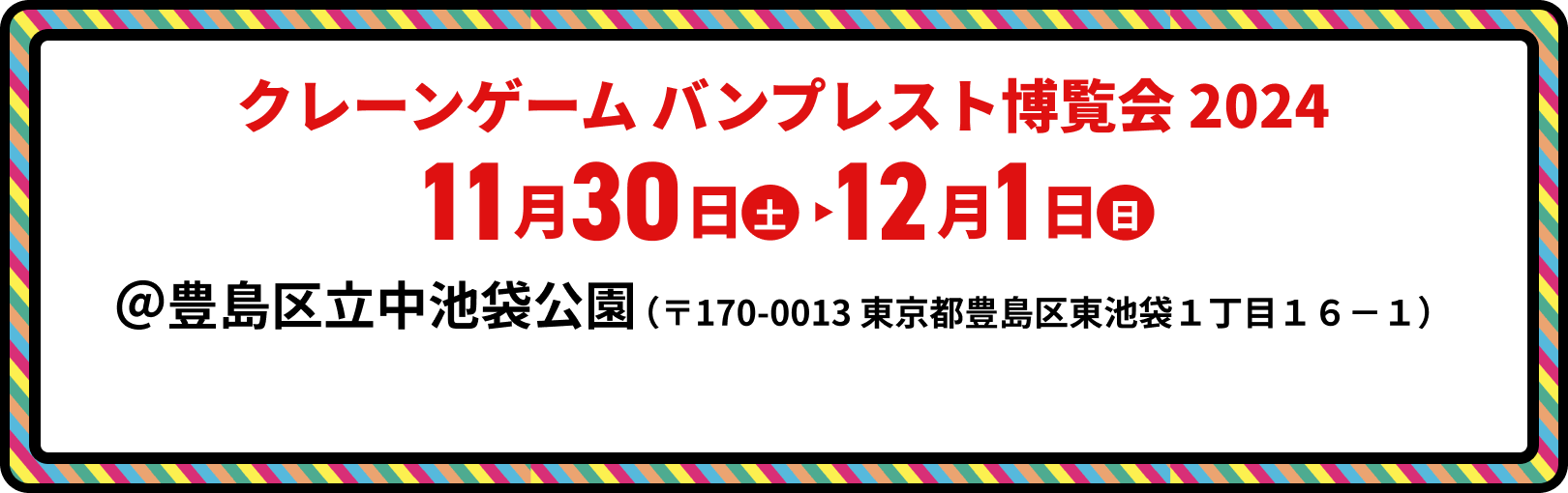 
					クレーンゲーム バンプレスト 博覧会2024 11月30日(土) 12月1日(日)
					＠豊島区立中池袋公園 （〒170-0013 東京都豊島区東池袋１丁目１６−１）
				